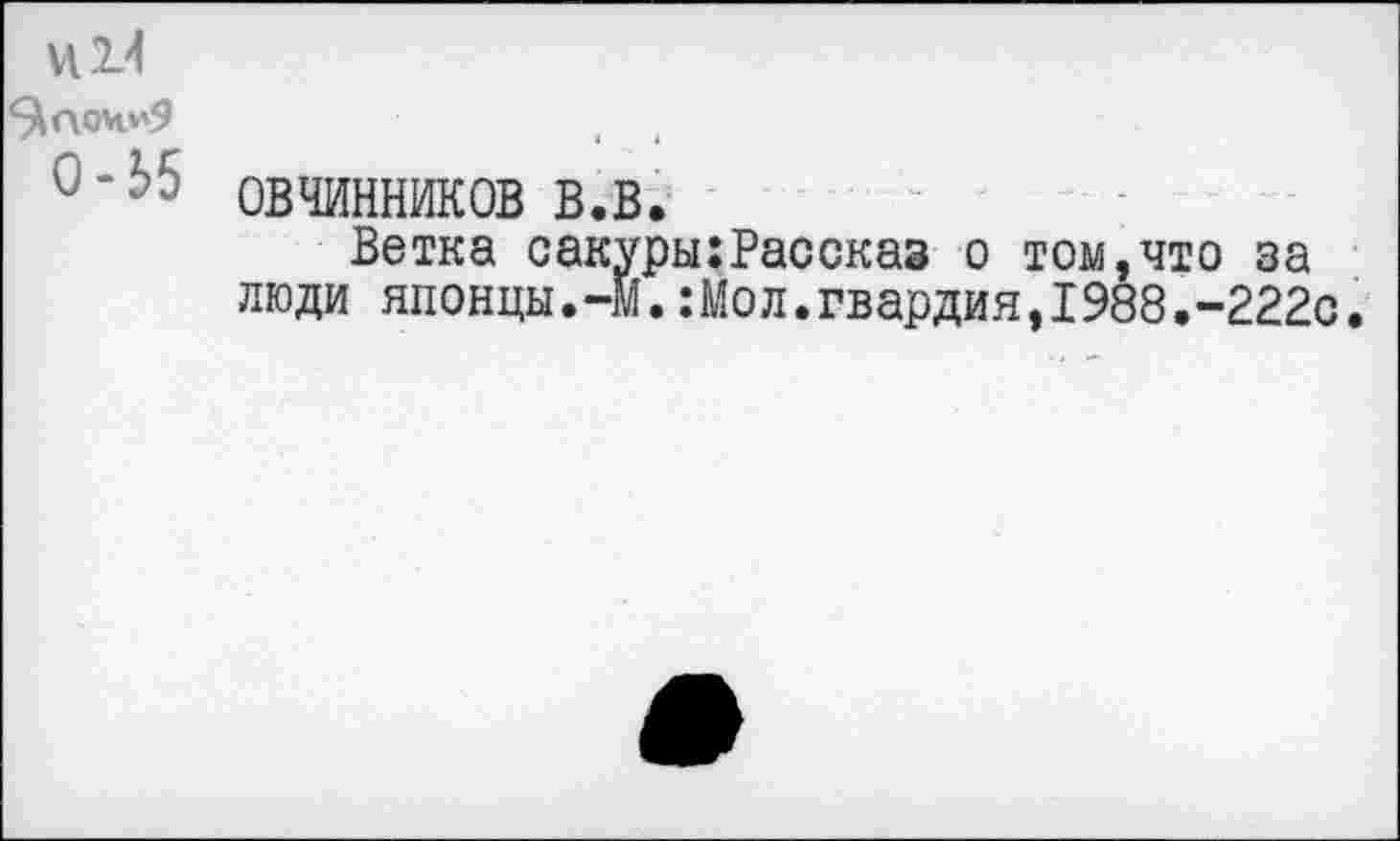 ﻿И14
^аочи9
°’2>5 ОВЧИННИКОВ в.в.
Ветка сакуры:Рассказ о том,что за люди японцы.-М.:Мол.гвардия,1988.-222с.